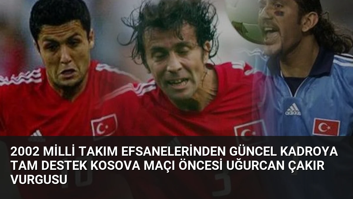 2002 Milli Takım Efsanelerinden Güncel Kadroya Tam Destek Kosova Maçı Öncesi Uğurcan Çakır Vurgusu
