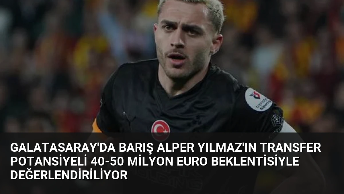 Galatasaray’da Barış Alper Yılmaz’ın Transfer Potansiyeli 40-50 Milyon Euro Beklentisiyle Değerlendiriliyor