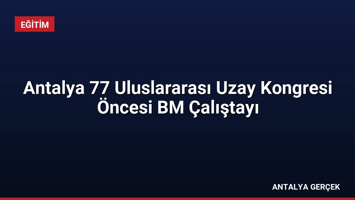 Antalya 77 Uluslararası Uzay Kongresi Öncesi BM Çalıştayı