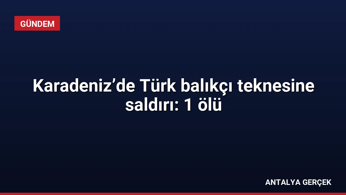 Karadeniz’de Türk balıkçı teknesine saldırı: 1 ölü