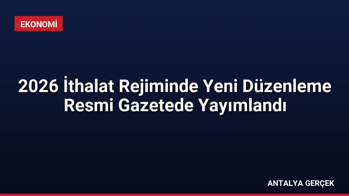 2026 İthalat Rejiminde Yeni Düzenleme Resmi Gazetede Yayımlandı
