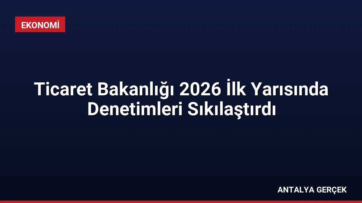 Ticaret Bakanlığı 2026 İlk Yarısında Denetimleri Sıkılaştırdı