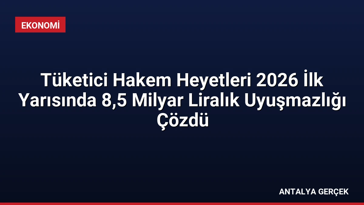 Tüketici Hakem Heyetleri 2026 İlk Yarısında 8,5 Milyar Liralık Uyuşmazlığı Çözdü