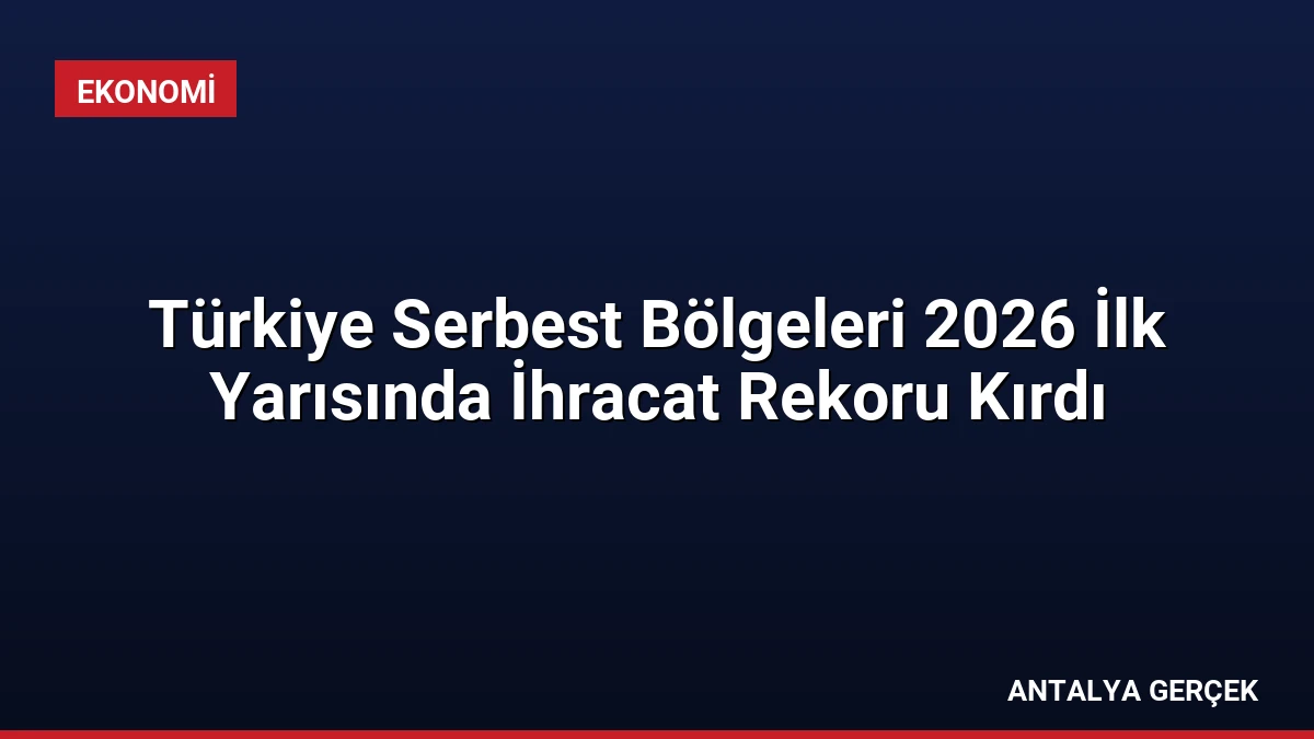 Türkiye Serbest Bölgeleri 2026 İlk Yarısında İhracat Rekoru Kırdı