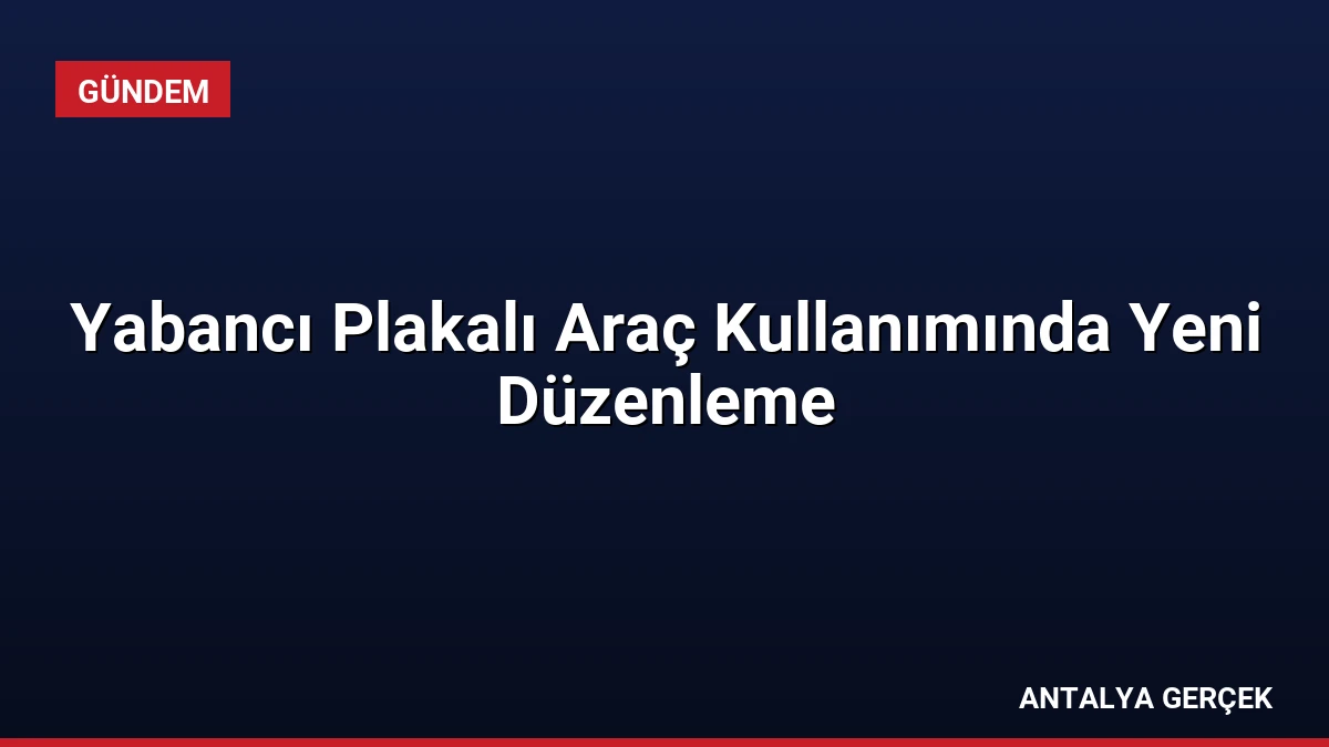 Yabancı Plakalı Araç Kullanımında Yeni Düzenleme