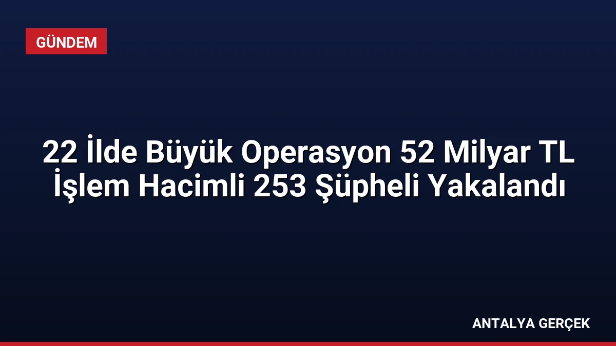 22 İlde Büyük Operasyon 52 Milyar TL İşlem Hacimli 253 Şüpheli Yakalandı