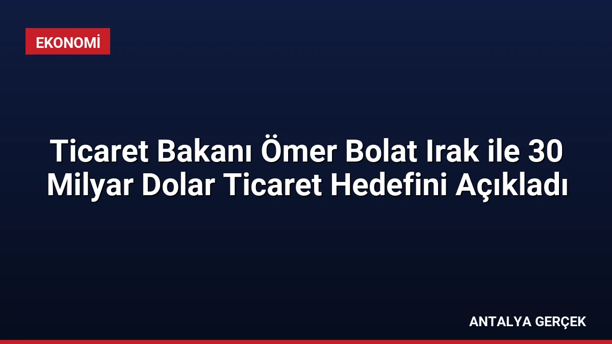 Ticaret Bakanı Ömer Bolat Irak ile 30 Milyar Dolar Ticaret Hedefini Açıkladı
