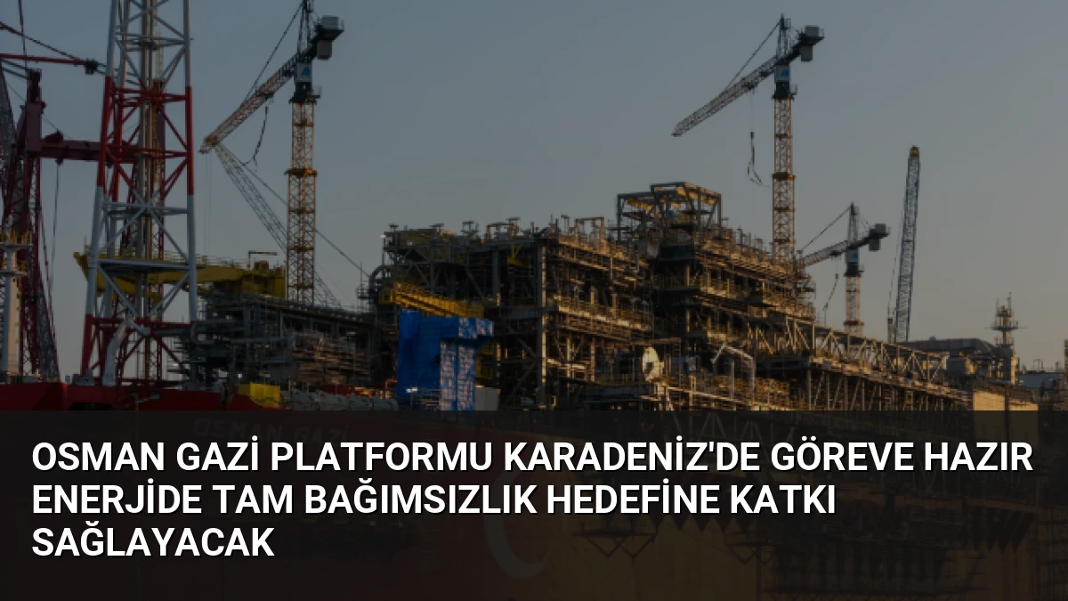 Osman Gazi Platformu Karadeniz’de Göreve Hazır Enerjide Tam Bağımsızlık Hedefine Katkı Sağlayacak